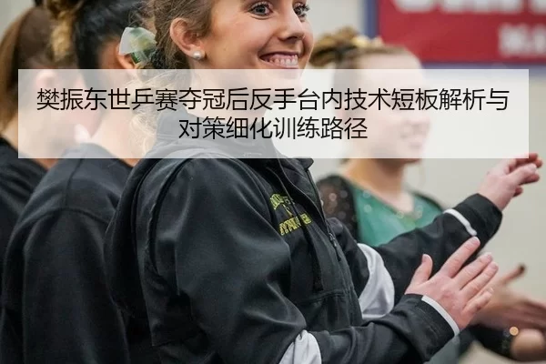 樊振东世乒赛夺冠后反手台内技术短板解析与对策细化训练路径